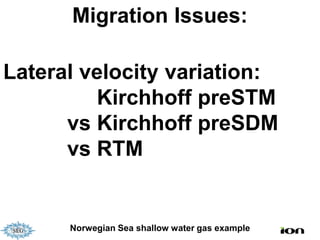 Migration Issues:

Lateral velocity variation:
         Kirchhoff preSTM
      vs Kirchhoff preSDM
      vs RTM


      Norwegian Sea shallow water gas example
 