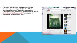  Tarayıcınızı listeye eklediniz ve artık Internet Download
Manager tarayıcınıza entegre oldu. Şimdi örnek bir dosya
indirelim biz örnek olarak yotube’den video indireceğiz.
Yotube’den bir video açtığınızda alt resimde olduğu gibi indirme
“Bu Sayfadan Video Dosyasını İndir ” butonu çıkar ve
tıkladığınızda indirme yöneticisi açılır.
 