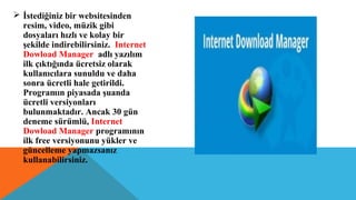  İstediğiniz bir websitesinden
resim, video, müzik gibi
dosyaları hızlı ve kolay bir
şekilde indirebilirsiniz. Internet
Dowload Manager adlı yazılım
ilk çıktığında ücretsiz olarak
kullanıcılara sunuldu ve daha
sonra ücretli hale getirildi.
Programın piyasada şuanda
ücretli versiyonları
bulunmaktadır. Ancak 30 gün
deneme sürümlü, Internet
Dowload Manager programının
ilk free versiyonunu yükler ve
güncelleme yapmazsanız
kullanabilirsiniz.
 
