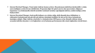  Internet Dowload Manager, 5 kata kadar indirme hızınızı arttırır. Dosyalarınızın indirirken durdurabilir ve daha
sonra kaldığınız yerden devam edebilirsiniz. Programın diğer bir güzel yanı ise olası ağ sorunları, bilgisayar
kapanması veya beklenmedik elektrik kesintileri nedeniyle kesintiye uğradığında indirme yeniden kaldığı yerden
başlayacaktır.
 Internet Download Manager, basit grafik kullanıcı ara yüzüne sahip, akıllı dinamik dosya bölümleme ve
yüklemeleri hızlandırmak için güvenli çok indirme teknolojisi özellikleri ile işlevsel bir dosya hızlandırma
mantığına sahiptir. Diğer indirme yöneticileri ve hızlandırıcıları IDM parça yerine dinamik yükleme işlemi
sırasında indirilen dosyaları ve ek bağlantıları en iyi hızlanma performansını elde etmek bağlantıları sürekli dener.
 