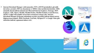  Internet Download Manager vekil sunucular, FTP ve HTTP protokolleri, güvenlik
duvarları, çerezleri, MP3 ses dosyalarını ve MPEG video içeriklerini destekler. IDM
otomatik olarak indirme işlemek için Microsoft Internet Explorer, Netscape, MSN
Explorer, AOL, Opera, Mozilla, Mozilla Firefox, Mozilla Firebird, Avant Browser,
MyIE2 ve diğer tüm popüler tarayıcılara sorunsuzca entegre olur. Internet
Download Manager programı zamanlama ayarları sayesinde indirme işlemi sonrası
bilgisayarınızı kapatır. IDM, Facebook, YouTube, MySpaceTV ve Google Video gibi
sitelerden indirme yapmanıza imkan verir.
 