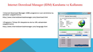 Internet Download Manager (IDM) programının son sürümüne bu
adresten ulaşabilirsiniz;
http://www.internetdownloadmanager.com/download.html
Programın Türkçe Dil dosyalarına da bu URL adresinden
ulaşabilirsiniz;
http://www.internetdownloadmanager.com/language.html
Internet Download Manager (IDM) Kurulumu ve Kullanımı
 