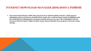 INTERNET DOWNLOAD MANAGER (IDM) DOSYA İNDİRME
 Internet Download Manager (IDM) adlı program ile dosya indirmek oldukça kolaydır. Çünkü program
kullandığınız internet tarayıcısına otomatik olarak entegre olur ve indirme butonu anında kendiliğinden gelir.
Download linklerine tıkladığınızda ise program otomatik olarak devreye girer. İlk iş kullandığınız internet
tarayıcınız İnternet Explorer değilse otomatik entegre olmama ihtimaline karşı programı tarayıcınıza entegre
edeceğiz.
 