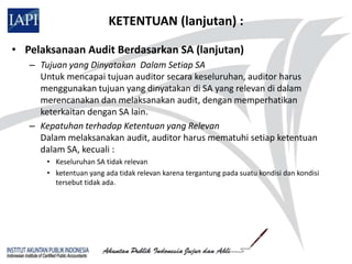 KETENTUAN (lanjutan) :

• Pelaksanaan Audit Berdasarkan SA (lanjutan)
   – Tujuan yang Dinyatakan Dalam Setiap SA
     Untuk mencapai tujuan auditor secara keseluruhan, auditor harus
     menggunakan tujuan yang dinyatakan di SA yang relevan di dalam
     merencanakan dan melaksanakan audit, dengan memperhatikan
     keterkaitan dengan SA lain.
   – Kepatuhan terhadap Ketentuan yang Relevan
     Dalam melaksanakan audit, auditor harus mematuhi setiap ketentuan
     dalam SA, kecuali :
       • Keseluruhan SA tidak relevan
       • ketentuan yang ada tidak relevan karena tergantung pada suatu kondisi dan kondisi
         tersebut tidak ada.
 