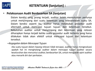 KETENTUAN (lanjutan) :

• Pelaksanaan Audit Berdasarkan SA (lanjutan)
     Dalam kondisi yang jarang terjadi, auditor boleh memutuskan perlunya
     untuk menyimpang dari suatu ketentuan yang relevandalam suatu SA.
     Dalam kondisi seperti itu, auditor harus melakukan prosedur audit
     alternatif untuk mencapai tujuan tujuan dari ketentuan tersebut.
     Kebutuhan auditor untuk menyimpang dari ketentuan yang relevan
     diharapkan hanya terjadi ketika suatu prosedur audit tertentu yang harus
     dilakukan tidak akan efektif untuk mencapai tujuan dari ketentuan
     tersebut.
  –Kegagalan dalam Mencapai Tujuan
     Jika suatu tujuan dalam Sayang relevan tidak tercapai, auditor harus mengevaluasi
     apakah hal ini menghalangi auditor dalam mencapai tujuan auditor secara
     keseluruhan dan menuntut auditor, berdasarkan SA, untuk mengubah opini auditor
     atau menarik diri dari perikatan.
 