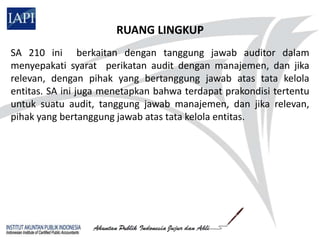 RUANG LINGKUP
SA 210 ini berkaitan dengan tanggung jawab auditor dalam
menyepakati syarat perikatan audit dengan manajemen, dan jika
relevan, dengan pihak yang bertanggung jawab atas tata kelola
entitas. SA ini juga menetapkan bahwa terdapat prakondisi tertentu
untuk suatu audit, tanggung jawab manajemen, dan jika relevan,
pihak yang bertanggung jawab atas tata kelola entitas.
 