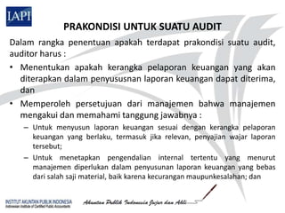 PRAKONDISI UNTUK SUATU AUDIT
Dalam rangka penentuan apakah terdapat prakondisi suatu audit,
auditor harus :
• Menentukan apakah kerangka pelaporan keuangan yang akan
  diterapkan dalam penyususnan laporan keuangan dapat diterima,
  dan
• Memperoleh persetujuan dari manajemen bahwa manajemen
  mengakui dan memahami tanggung jawabnya :
   – Untuk menyusun laporan keuangan sesuai dengan kerangka pelaporan
     keuangan yang berlaku, termasuk jika relevan, penyajian wajar laporan
     tersebut;
   – Untuk menetapkan pengendalian internal tertentu yang menurut
     manajemen diperlukan dalam penyusunan laporan keuangan yang bebas
     dari salah saji material, baik karena kecurangan maupunkesalahan; dan
 