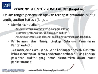 PRAKONDISI UNTUK SUATU AUDIT (lanjutan)
Dalam rangka penentuan apakah terdapat prakondisi suatu
audit, auditor harus : (lanjutan)
  • Memberikan auditor:
     – Akses ke semua informasi yang dianggap relevan
     – Informasi tambahan yang diminta oleh auditor
     – Akses tidak terbatas ke personel dalam entitas yang dipandang perlu
  • Pembatasan atas Ruang Lingkup Sebelum Penerimaan
    Perikatan Audit
    Jika manajemen atau pihak yang bertanggungjawab atas tata
    kelola menetapkan suatu pembatasan terhadap ruang lingkup
    pekerjaan auditor yang harus dicantumkan dalam surat
    perikatan audit.
 