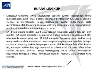 RUANG LINGKUP
• Mengatur tanggung jawab keseluruhan seorang auditor independen ketika
  melaksanakan audit atas laporan keuangan berdasarkan SA. Secara spesifik,
  standar ini menetapkan tujuan keseluruhan auditor independen, serta
  menjelaskan sifat dan ruang lingkup audit yang dirancang untuk memungkinkan
  auditor independen mencapai tujuan tersebut.
• SA ditulis dalam konteks audit atas laporan keuangan yang dilakukan oleh
  auditor. SA dapat diadaptasi dalam kondisi yang berkaitan dengan audit atas
  informasi keuangan yang lain. SA tidak mengatur tanggung jawab auditor yang
  mungkin diatur dalam peraturan perundang-undangan atau aturan lain, sebagai
  contoh aturan yang terkait dengan penawaran efek kepada publik. Oleh karena
  itu, walaupun auditor bisa saja menemukan bahwa aspek SA bermanfaat dalam
  kondisi tersebut, auditor tetap bertanggung jawab untuk memastikan
  kepatuhan terhadap semua ketentuan hukum, regulasi, atau profesi yang
  relevan.
 