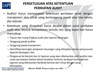 PERSETUJUAN ATAS KETENTUAN
                      PERIKATAN AUDIT
• Auditor harus menyepakati ketentuan perikatan audit dengan
  manajemen atau pihak yang bertanggung jawab atas tata kelola,
  jika relevan.
• Ketentuan yang disepakati harus dicatat dalam surat perikatan
  audit atau bentuk kesepakatan tertulis lain yang tepat dan harus
  mencakup:
   – Tujuan dan ruang lingkup audit atas laporan keuangan
   – Tanggung jawab auditor
   – Tanggung jawab manajemen
   – Identifikasi kerangka pelaporan keuangan yang diterpkan dalam penyusunan
     laporan keuangan; dan
   – Pengacuan ke bentuk dan isi laporan yang akan dikeluarkan oleh auditor dan
     suatu pernyataan bahwa dalam keadaan tertentu terdapat kemungkinan
     laporan yang dikeluarkan berbeda bentuk dan isinya dengan yang
     diharapkan.
 