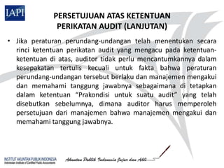 PERSETUJUAN ATAS KETENTUAN
              PERIKATAN AUDIT (LANJUTAN)
• Jika peraturan perundang-undangan telah menentukan secara
  rinci ketentuan perikatan audit yang mengacu pada ketentuan-
  ketentuan di atas, auditor tidak perlu mencantumkannya dalam
  kesepakatan tertulis kecuali untuk fakta bahwa peraturan
  perundang-undangan tersebut berlaku dan manajemen mengakui
  dan memahami tanggung jawabnya sebagaimana di tetapkan
  dalam ketentuan “Prakondisi untuk suatu audit” yang telah
  disebutkan sebelumnya, dimana auditor harus memperoleh
  persetujuan dari manajemen bahwa manajemen mengakui dan
  memahami tanggung jawabnya.
 