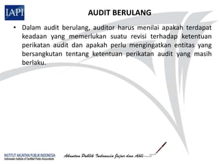 AUDIT BERULANG
• Dalam audit berulang, auditor harus menilai apakah terdapat
  keadaan yang memerlukan suatu revisi terhadap ketentuan
  perikatan audit dan apakah perlu mengingatkan entitas yang
  bersangkutan tentang ketentuan perikatan audit yang masih
  berlaku.
 