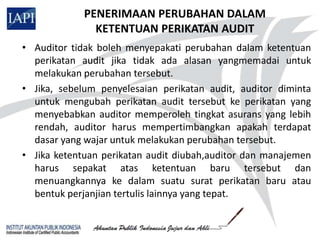 PENERIMAAN PERUBAHAN DALAM
               KETENTUAN PERIKATAN AUDIT
• Auditor tidak boleh menyepakati perubahan dalam ketentuan
  perikatan audit jika tidak ada alasan yangmemadai untuk
  melakukan perubahan tersebut.
• Jika, sebelum penyelesaian perikatan audit, auditor diminta
  untuk mengubah perikatan audit tersebut ke perikatan yang
  menyebabkan auditor memperoleh tingkat asurans yang lebih
  rendah, auditor harus mempertimbangkan apakah terdapat
  dasar yang wajar untuk melakukan perubahan tersebut.
• Jika ketentuan perikatan audit diubah,auditor dan manajemen
  harus sepakat atas ketentuan baru tersebut dan
  menuangkannya ke dalam suatu surat perikatan baru atau
  bentuk perjanjian tertulis lainnya yang tepat.
 