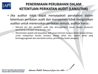 PENERIMAAN PERUBAHAN DALAM
          KETENTUAN PERIKATAN AUDIT (LANJUTAN)
• Jika auditor tidak dapat menyepakati perubahan dalam
  ketentuan perikatan audit dan manajemen tidak mengizinkan
  auditor untuk meneruskan perikatan semula, auditor harus :
   – Menarik diri dari perikatan audit (jika dimungkinkan) sesuai dengan peraturan
     perundang-undangan yang berlaku, dan
   – Menentukan apakah ada kewajiban, baik secara kontrak maupun dalam bentuk lainnya,
     untuk melaporkan kondisi tersebut kepada pihak lain, seperti pihak yang
     bertanggungjawab atas tata kelola entitas, pemilik atau badan pengatur.
 