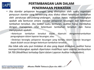 PERTIMBANGAN LAIN DALAM
                     PENERIMAAN PERIKATAN
• Jika standar pelaporan keuangan yang ditetapkan oleh suatu organisasi
  penyusun standar yang berwenang atau diakui diberi ketentuan tambahan
  oleh peraturan perundang-undangan, auditor harus mempertimbangkan
  apakah ada benturan antara standar pelaporan keuangan dan ketentuan
  tambahan tersebut. Jika timbul suatu benturan, auditor harus membahas
  dengan manajemen sifat ketentuan tambahan tersebut dan harus
  menyepakati apakah:
   –Ketentuan tambahan tersebut dapat dipenuhi denganmenambahkan
   pengungkapan dalam laporan keuangan; atau
   –Deskripsi kerangka pelaporan keuangan yang berlaku dalam laporan keuangan
   dapat diubah sesuai dengan ketentuan tambahan tersebut.
 Jika tidak ada satu pun tindakan di atas yang dapat dilakukan, auditor harus
 mempertimbangkan apakah diperlukan modifikasi opini auditor berdasarkan
 SA 705 (Modifikasi terhadap Opini dalam Laporan Auditor Independen).
 
