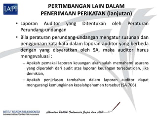 PERTIMBANGAN LAIN DALAM
           PENERIMAAN PERIKATAN (lanjutan)
• Laporan Auditor yang Ditentukan oleh Peraturan
  Perundang-undangan
• Bila peraturan perundang-undangan mengatur susunan dan
  penggunaan kata-kata dalam laporan auditor yang berbeda
  dengan yang disyaratkan oleh SA, maka auditor harus
  mengevaluasi :
  – Apakah pemakai laporan keuangan akan salah memahami asurans
    yang diperoleh dari audit atas laporan keuangan tersebut dan, jika
    demikian,
  – Apakah penjelasan tambahan dalam laporan auditor dapat
    mengurangi kemungkinan kesalahpahaman tersebut (SA 706)
 