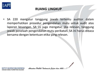 RUANG LINGKUP

• SA 220 mengatur tanggung jawab tertentu auditor dalam
  memperhatikan prosedur pengendalian mutu untuk audit atas
  laporan keuangan. SA ini juga mengatur, jika relevan, tanggung
  jawab penelaah pengendalian mutu perikatan. SA ini harus dibaca
  bersama dengan ketentuan etika yang relevan.
 