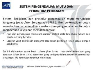 SISTEM PENGENDALIAN MUTU DAN
                    PERAN TIM PERIKATAN

Sistem, kebijakan, dan prosedur pengendalian mutu merupakan
tanggung jawab firm. Berdasarkan SPM 1, firm berkewajiban untuk
menetapkan dan memelihara suatu sistem pengendalian mutu untuk
memberikan keyakinan memadai bahwa:
• Firm dan personelnya mematuhi standar profesi serta ketentuan hukum dan
  peraturan yang berlaku.
• Laporan yang diterbitkan oleh firm atau rekan perikatan telah sesuai dengan
  kondisinya

SA ini didasarkan suatu basis bahwa firm harus mematuhi ketentuan yang
terdapat dalam SPM 1 atau ketentuan yang terdapat dalam peraturan perundang-
undangan, jika ketentuan tersebut lebih ketat.
 