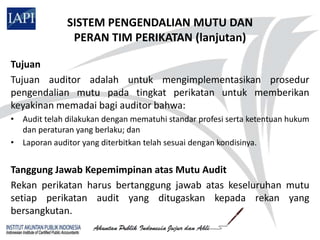 SISTEM PENGENDALIAN MUTU DAN
               PERAN TIM PERIKATAN (lanjutan)

Tujuan
Tujuan auditor adalah untuk mengimplementasikan prosedur
pengendalian mutu pada tingkat perikatan untuk memberikan
keyakinan memadai bagi auditor bahwa:
• Audit telah dilakukan dengan mematuhi standar profesi serta ketentuan hukum
  dan peraturan yang berlaku; dan
• Laporan auditor yang diterbitkan telah sesuai dengan kondisinya.


Tanggung Jawab Kepemimpinan atas Mutu Audit
Rekan perikatan harus bertanggung jawab atas keseluruhan mutu
setiap perikatan audit yang ditugaskan kepada rekan yang
bersangkutan.
 