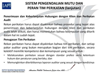 SISTEM PENGENDALIAN MUTU DAN
                  PERAN TIM PERIKATAN (lanjutan)

Penerimaan dan Keberlanjutan Hubungan dengan Klien dan Perikatan
Audit
Rekan perikatan harus dapat diyakinkan bahwa prosedur yang tepat atas
penerimaan dan keberlanjutan hubungan dengan klien dan perikatan
audit telah diikuti, dan harus menentukan bahwa kesimpulan yang ditarik
dalam hal ini sudah tepat.
Penugasan Tim Perikatan
Rekan perikatan harus dapat diyakinkan bahwa tim perikatan, dan setiap
pakar auditor yang bukan merupakan bagian dari tim perikatan, secara
kolektif memiliki kompetensi dan kemampuan yang sesuai untuk :
• Melaksanakan perikatan sesuai dengan standar profesi serta ketentuan
  hukum dan peraturan yang berlaku; dan
• Memungkinkan diterbitkannya laporan auditor yang sesuai dengan kondisinya
 