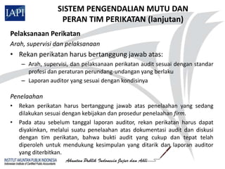 SISTEM PENGENDALIAN MUTU DAN
                   PERAN TIM PERIKATAN (lanjutan)
Pelaksanaan Perikatan
Arah, supervisi dan pelaksanaan
• Rekan perikatan harus bertanggung jawab atas:
    – Arah, supervisi, dan pelaksanaan perikatan audit sesuai dengan standar
      profesi dan peraturan perundang-undangan yang berlaku
    – Laporan auditor yang sesuai dengan kondisinya

Penelaahan
•   Rekan perikatan harus bertanggung jawab atas penelaahan yang sedang
    dilakukan sesuai dengan kebijakan dan prosedur penelaahan firm.
•   Pada atau sebelum tanggal laporan auditor, rekan perikatan harus dapat
    diyakinkan, melalui suatu penelaahan atas dokumentasi audit dan diskusi
    dengan tim perikatan, bahwa bukti audit yang cukup dan tepat telah
    diperoleh untuk mendukung kesimpulan yang ditarik dan laporan auditor
    yang diterbitkan.
 