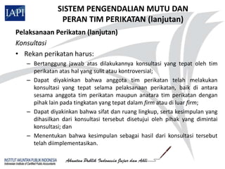 SISTEM PENGENDALIAN MUTU DAN
               PERAN TIM PERIKATAN (lanjutan)
Pelaksanaan Perikatan (lanjutan)
Konsultasi
• Rekan perikatan harus:
   – Bertanggung jawab atas dilakukannya konsultasi yang tepat oleh tim
     perikatan atas hal yang sulit atau kontroversial;
   – Dapat diyakinkan bahwa anggota tim perikatan telah melakukan
     konsultasi yang tepat selama pelaksanaan perikatan, baik di antara
     sesama anggota tim perikatan maupun anatara tim perikatan dengan
     pihak lain pada tingkatan yang tepat dalam firm atau di luar firm;
   – Dapat diyakinkan bahwa sifat dan ruang lingkup, serta kesimpulan yang
     dihasilkan dari konsultasi tersebut disetujui oleh pihak yang dimintai
     konsultasi; dan
   – Menentukan bahwa kesimpulan sebagai hasil dari konsultasi tersebut
     telah diimplementasikan.
 