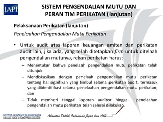SISTEM PENGENDALIAN MUTU DAN
              PERAN TIM PERIKATAN (lanjutan)
Pelaksanaan Perikatan (lanjutan)
Penelaahan Pengendalian Mutu Perikatan

• Untuk audit atas laporan keuangan emiten dan perikatan
  audit lain, jika ada, yang telah ditetapkan firm untuk ditelaah
  pengendalian mutunya, rekan perikatan harus:
   – Menentukan bahwa penelaah pengendalian mutu perikatan telah
     ditunjuk
   – Mendiskusikan dengan penelaah pengendalian mutu perikatan
     tentang hal signifikan yang timbul selama perikatan audit, termasuk
     yang diidentifikasi selama penelaahan pengendalian mutu perikatan;
     dan
   – Tidak memberi tanggal laporan auditor hingga            penelaahan
     pengendalian mutu perikatan telah selesai dilakukan.
 