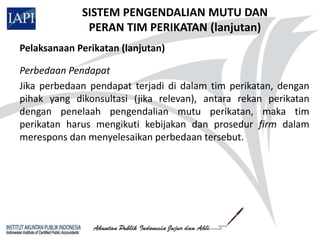 SISTEM PENGENDALIAN MUTU DAN
              PERAN TIM PERIKATAN (lanjutan)
Pelaksanaan Perikatan (lanjutan)

Perbedaan Pendapat
Jika perbedaan pendapat terjadi di dalam tim perikatan, dengan
pihak yang dikonsultasi (jika relevan), antara rekan perikatan
dengan penelaah pengendalian mutu perikatan, maka tim
perikatan harus mengikuti kebijakan dan prosedur firm dalam
merespons dan menyelesaikan perbedaan tersebut.
 
