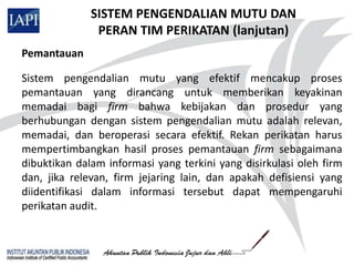 SISTEM PENGENDALIAN MUTU DAN
               PERAN TIM PERIKATAN (lanjutan)
Pemantauan

Sistem pengendalian mutu yang efektif mencakup proses
pemantauan yang dirancang untuk memberikan keyakinan
memadai bagi firm bahwa kebijakan dan prosedur yang
berhubungan dengan sistem pengendalian mutu adalah relevan,
memadai, dan beroperasi secara efektif. Rekan perikatan harus
mempertimbangkan hasil proses pemantauan firm sebagaimana
dibuktikan dalam informasi yang terkini yang disirkulasi oleh firm
dan, jika relevan, firm jejaring lain, dan apakah defisiensi yang
diidentifikasi dalam informasi tersebut dapat mempengaruhi
perikatan audit.
 