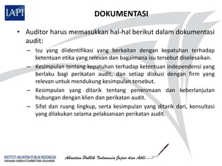 DOKUMENTASI

• Auditor harus memasukkan hal-hal berikut dalam dokumentasi
  audit:
  – Isu yang diidentifikasi yang berkaitan dengan kepatuhan terhadap
    ketentuan etika yang relevan dan bagaimana isu tersebut diselesaikan.
  – Kesimpulan tentang kepatuhan terhadap ketentuan independensi yang
    berlaku bagi perikatan audit, dan setiap diskusi dengan firm yang
    relevan untuk mendukung kesimpulan tersebut.
  – Kesimpulan yang ditarik tentang penerimaan dan keberlanjutan
    hubungan dengan klien dan perikatan audit.
  – Sifat dan ruang lingkup, serta kesimpulan yang ditarik dari, konsultasi
    yang dilakukan selama pelaksanaan perikatan audit.
 