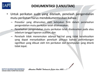 DOKUMENTASI (LANJUTAN)

• Untuk perikatan audit yang ditelaah, penelaah pengendalian
  mutu perikatan harus mendokumentasikan bahwa :
  – Prosedur yang diharuskan oleh kebijakan firm dalam penelaahan
    pengendalian mutu perikatan telah dilaksanakan;
  – Penelaahan pengendalian mutu perikatan telah diselesaikan pada atau
    sebelum tanggal laporan auditor; dan
  – Penelaah tidak menemukan adanya hal-hal yang tidak terselesaikan
    yang dapat menyebabkan penelaah percaya bahwa pertimbangan
    signifikan yang dibuat oleh tim perikatan dan kesimpulan yang ditarik
    tidak tepat.
 