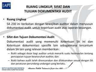 RUANG LINGKUP, SIFAT DAN
                 TUJUAN DOKUMENTASI AUDIT

• Ruang Lingkup
  SA 230 ini berkaitan dengan kewajiban auditor dalam menyusun
  dokumentasi audit untuk keperluan audit atas laporan keuangan.

• Sifat dan Tujuan Dokumentasi Audit
  Dokumentasi audit yang memenuhi Ketentuan SA ini dan
  Ketentuan dokumentasi spesifik lain sebagaimana tercantum
  dalam SA lain yang relevan memberikan :
   – Bukti sebagai dasar bagi auditor untuk menarik suatu kesimpulan tentang
     pencapaian tujuan keseluruhan auditor, dan
   – Bukti bahwa audit telah direncanakan dan dilaksanakan sesuai dengan SA
     dan peraturan perundang-undangan yang berlaku.
 