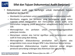 Sifat dan Tujuan Dokumentasi Audit (lanjutan)
• Dokumentasi audit juga berfungsi untuk memenuhi tujuan
  tambahan berikut ini:
   – Membantu tim perikatan untuk merencanakan dan melaksanakan audit.
   – Membantu anggota tim perikatan yang bertanggung jawab dalam
     supervisi untuk mengarahkan dan mensupervisi proses audit, serta
     menunaikan tanggung jawab penelaahan sebagaimana diatur dalam SA
     220.
   – Memungkinkan tim perikatan untuk mempertanggungjawabkan
     pekerjaan mereka.
   – Menyimpan catatan atas hal-hal signifikan yang berkelanjutan untuk
     audit di masa yang akan datang.
   – Memungkinkan dilaksanakannya penelaahan dan inspeksi atas
     pengendalian mutu sesuai dengan SPM 1 atau Ketentuan setara lainnya.
   – Memungkinkan dilaksanakannya inspeksi eksternal sesuai dengan
     peraturan perundang-undangan atau Ketentuan lain yang berlaku.
 