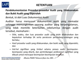 KETENTUAN
Pendokumentasian Prosedur-prosedur Audit yang Dilaksanakan
dan Bukti Audit yang Diperoleh
Bentuk, Isi dan Luas Dokumentasi Audit
Auditor harus menyusun dokumentasi audit yang memadai
sehingga memungkinkan seorang auditor yang berpengalaman,
yang tidak memiliki keterkaitan sebelumnya dengan audit
tersebut, memahami :
   – Sifat, waktu, dan luas prosedur audit yang telah dilaksanakan dan
     kepatuhan terhadap SA serta peraturan perundang-undangan yang
     berlaku;
   – Hasil prosedur audit yang dilaksanakan, dan bukti audit yang diperoleh;
     dan
   – Hal-hal signifikan yang timbul selama proses audit, kesimpulan-
     kesimpulan yang ditarik, dan pertimbangan profesional signifikan yang
     dibuat untuk mencapai kesimpulan-kesimpulan tersebut.
 