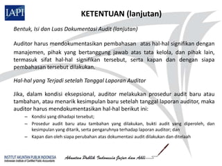 KETENTUAN (lanjutan)
Bentuk, Isi dan Luas Dokumentasi Audit (lanjutan)

Auditor harus mendokumentasikan pembahasan atas hal-hal signifikan dengan
manajemen, pihak yang bertanggung jawab atas tata kelola, dan pihak lain,
termasuk sifat hal-hal signifikan tersebut, serta kapan dan dengan siapa
pembahasan tersebut dilakukan.

Hal-hal yang Terjadi setelah Tanggal Laporan Auditor

Jika, dalam kondisi eksepsional, auditor melakukan prosedur audit baru atau
tambahan, atau menarik kesimpulan baru setelah tanggal laporan auditor, maka
auditor harus mendokumentasikan hal-hal berikut ini:
    – Kondisi yang dihadapi tersebut;
    – Prosedur audit baru atau tambahan yang dilakukan, bukti audit yang diperoleh, dan
      kesimpulan yang ditarik, serta pengaruhnya terhadap laporan auditor; dan
    – Kapan dan oleh siapa perubahan atas dokumentasi audit dilakukan dan ditelaah
 
