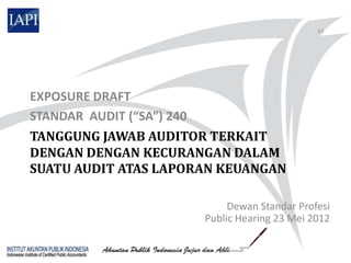 55




EXPOSURE DRAFT
STANDAR AUDIT (“SA”) 240
TANGGUNG JAWAB AUDITOR TERKAIT
DENGAN DENGAN KECURANGAN DALAM
SUATU AUDIT ATAS LAPORAN KEUANGAN

                           Dewan Standar Profesi
                      Public Hearing 23 Mei 2012
 