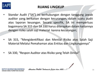 RUANG LINGKUP
•   Standar Audit (“SA”) ini berhubungan dengan tanggung jawab
    auditor yang berkaitan dengan kecurangan, dalam suatu audit
    atas laporan keuangan. Secara spesifik, SA ini memperluas
    bagaimana SA 315 dan SA 330 harus diterapkan dalam kaitannya
    dengan risiko salah saji material karena kecurangan;

•   SA 315, “Mengidentifikasi dan Menilai Risiko atas Salah Saji
    Material Melalui Pemahaman atas Entitas dan Lingkungannya”

•   SA 330, “Respon Auditor atas Risiko yang Telah Dinilai”




                                                               56
 