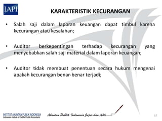 KARAKTERISTIK KECURANGAN

•   Salah saji dalam laporan keuangan dapat timbul karena
    kecurangan atau kesalahan;

•   Auditor  berkepentingan      terhadap     kecurangan    yang
    menyebabkan salah saji material dalam laporan keuangan;

•   Auditor tidak membuat penentuan secara hukum mengenai
    apakah kecurangan benar-benar terjadi;




                                                               57
 