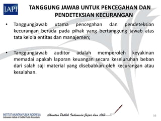 TANGGUNG JAWAB UNTUK PENCEGAHAN DAN
                 PENDETEKSIAN KECURANGAN
•   Tanggungjawab utama pencegahan dan pendeteksian
    kecurangan berada pada pihak yang bertanggung jawab atas
    tata kelola entitas dan manajemen;

•   Tanggungjawab auditor adalah memperoleh keyakinan
    memadai apakah laporan keuangan secara keseluruhan beban
    dari salah saji material yang disebabkan oleh kecurangan atau
    kesalahan.




                                                                58
 