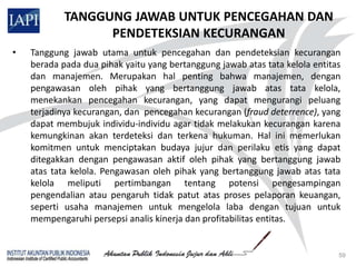 TANGGUNG JAWAB UNTUK PENCEGAHAN DAN
                  PENDETEKSIAN KECURANGAN
•   Tanggung jawab utama untuk pencegahan dan pendeteksian kecurangan
    berada pada dua pihak yaitu yang bertanggung jawab atas tata kelola entitas
    dan manajemen. Merupakan hal penting bahwa manajemen, dengan
    pengawasan oleh pihak yang bertanggung jawab atas tata kelola,
    menekankan pencegahan kecurangan, yang dapat mengurangi peluang
    terjadinya kecurangan, dan pencegahan kecurangan (fraud deterrence), yang
    dapat membujuk individu-individu agar tidak melakukan kecurangan karena
    kemungkinan akan terdeteksi dan terkena hukuman. Hal ini memerlukan
    komitmen untuk menciptakan budaya jujur dan perilaku etis yang dapat
    ditegakkan dengan pengawasan aktif oleh pihak yang bertanggung jawab
    atas tata kelola. Pengawasan oleh pihak yang bertanggung jawab atas tata
    kelola meliputi pertimbangan tentang potensi pengesampingan
    pengendalian atau pengaruh tidak patut atas proses pelaporan keuangan,
    seperti usaha manajemen untuk mengelola laba dengan tujuan untuk
    mempengaruhi persepsi analis kinerja dan profitabilitas entitas.


                                                                              59
 