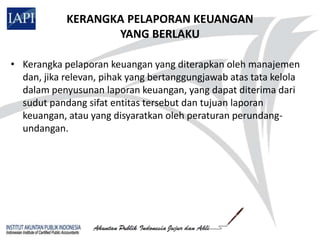 KERANGKA PELAPORAN KEUANGAN
                   YANG BERLAKU

• Kerangka pelaporan keuangan yang diterapkan oleh manajemen
  dan, jika relevan, pihak yang bertanggungjawab atas tata kelola
  dalam penyusunan laporan keuangan, yang dapat diterima dari
  sudut pandang sifat entitas tersebut dan tujuan laporan
  keuangan, atau yang disyaratkan oleh peraturan perundang-
  undangan.
 