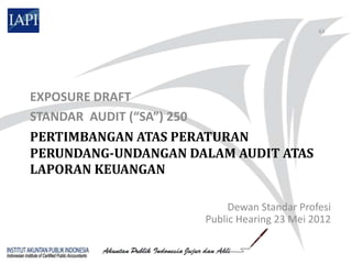 63




EXPOSURE DRAFT
STANDAR AUDIT (“SA”) 250
PERTIMBANGAN ATAS PERATURAN
PERUNDANG-UNDANGAN DALAM AUDIT ATAS
LAPORAN KEUANGAN

                          Dewan Standar Profesi
                     Public Hearing 23 Mei 2012
 