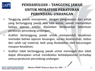 PENDAHULUAN – TANGGUNG JAWAB
              UNTUK MEMATUHI PERATURAN
                 PERUNDANG-UNDANGAN
•   Tanggung jawab manajemen, dengan pengawasan dari pihak
    yang bertanggung jawab atas tata kelola, adalah memastikan
    bahwa operasi entitas dijalankan berdasarkan ketentuan
    peraturan perundang-undangan;
•   Auditor bertanggung jawab untuk memperoleh keyakinan
    memadai bahwa laporan keuangan, secara keseluruhan, bebas
    dari salah saji material, baik yang disebabkan oleh kecurangan
    maupun kesalahan;
•   Auditor tidak bertanggung jawab untuk mencegah dan tidak
    dapat diharapkan untuk mendeteksi ketidakpatuhan terhadap
    semua peraturan perundang-undangan.

                                                                 66
 