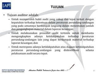 TUJUAN

• Tujuan auditor adalah:
   – Untuk memperoleh bukti audit yang cukup dan tepat terkait dengan
     kepatuhan terhadap ketentuan dalam peraturan perundang-undangan
     yang pada umumnya berdampak langsung dalam menentukan jumlah
     dan pengungkapan material dalam laporan keuangan;
   – Untuk melaksanakan prosedur audit tertentu untuk membantu
     mengungkapkan adanya ketidakpatuhan terhadap peraturan
     perundang-undangan lain yang dapat berdampak material terhadap
     laporan keuangan; dan
   – Untuk merespons adanya ketidakpatuhan atau dugaan ketidakpatuhan
     peraturan perundang-undangan yang diidentifikasi          selama
     pelaksanaan audit secara tepat.




                                                                    67
 