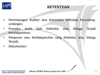 KETENTUAN


•   Pertimbangan Auditor atas Kepatuhan terhadap Perundang-
    undangan;
•   Prosedur Audit Saat Dideteksi atau Diduga Terjadi
    Ketidakpatuhan;
•   Pelaporan atas Ketidakpatuhan yang Dideteksi atau Diduga
    Terjadi;
•   Dokumentasi




                                                           69
 