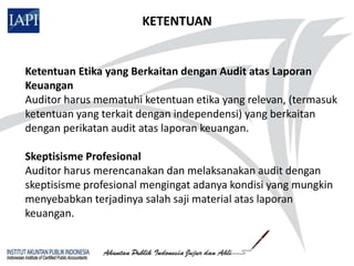 KETENTUAN


Ketentuan Etika yang Berkaitan dengan Audit atas Laporan
Keuangan
Auditor harus mematuhi ketentuan etika yang relevan, (termasuk
ketentuan yang terkait dengan independensi) yang berkaitan
dengan perikatan audit atas laporan keuangan.

Skeptisisme Profesional
Auditor harus merencanakan dan melaksanakan audit dengan
skeptisisme profesional mengingat adanya kondisi yang mungkin
menyebabkan terjadinya salah saji material atas laporan
keuangan.
 
