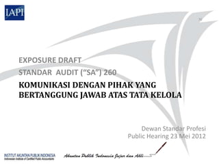 70




EXPOSURE DRAFT
STANDAR AUDIT (“SA”) 260
KOMUNIKASI DENGAN PIHAK YANG
BERTANGGUNG JAWAB ATAS TATA KELOLA


                           Dewan Standar Profesi
                      Public Hearing 23 Mei 2012
 