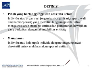 DEFINISI

•   Pihak yang bertanggungjawab atas tata kelola
    Individu atau organisasi (organisasi-organisasi, seperti wali
    amanat korporasi) yang memiliki tanggungjawab untuk
    mengawasi arah strategis entitas dan pemenuhan kewajiban
    yang berkaitan dengan akuntabilitas entitas;

•   Manajemen
    Individu atau kelompok individu dengan tanggungjawab
    eksekutif untuk melaksanakan operasi entitas




                                                                    74
 