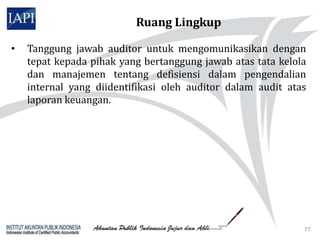 Ruang Lingkup

•   Tanggung jawab auditor untuk mengomunikasikan dengan
    tepat kepada pihak yang bertanggung jawab atas tata kelola
    dan manajemen tentang defisiensi dalam pengendalian
    internal yang diidentifikasi oleh auditor dalam audit atas
    laporan keuangan.




                                                             77
 