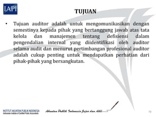 TUJUAN
•   Tujuan auditor adalah untuk mengomunikasikan dengan
    semestinya kepada pihak yang bertanggung jawab atas tata
    kelola dan manajemen tentang defisiensi dalam
    pengendalian internal yang diidentifikasi oleh auditor
    selama audit dan menurut pertimbangan profesional auditor
    adalah cukup penting untuk mendapatkan perhatian dari
    pihak-pihak yang bersangkutan.




                                                            78
 